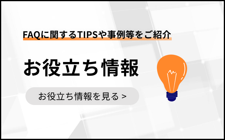 FAQに関するTIPSや事例などをご紹介　お役立ち情報　お役立ち情報を見る>